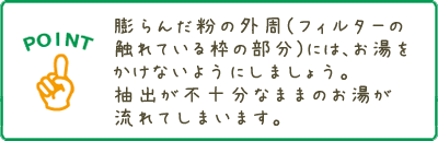 膨らんだ粉の外周にはお湯をかけないようにしましょう。抽出が不十分なままのお湯が流れてしまいます。